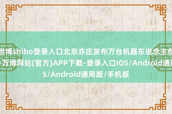 世博shibo登录入口北京亦庄发布万台机器东说念主创新利用狡计-万博网站(官方)APP下载-登录入口IOS/Android通用版/手机版