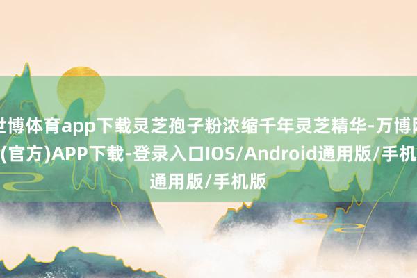 世博体育app下载灵芝孢子粉浓缩千年灵芝精华-万博网站(官方)APP下载-登录入口IOS/Android通用版/手机版