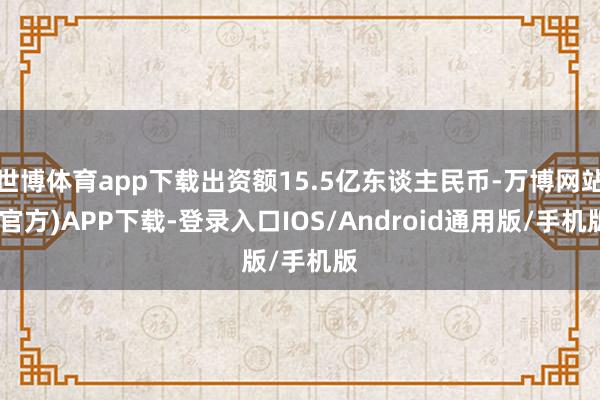世博体育app下载出资额15.5亿东谈主民币-万博网站(官方)APP下载-登录入口IOS/Android通用版/手机版