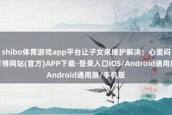 shibo体育游戏app平台让子女来维护解决；心里闷得慌时-万博网站(官方)APP下载-登录入口IOS/Android通用版/手机版