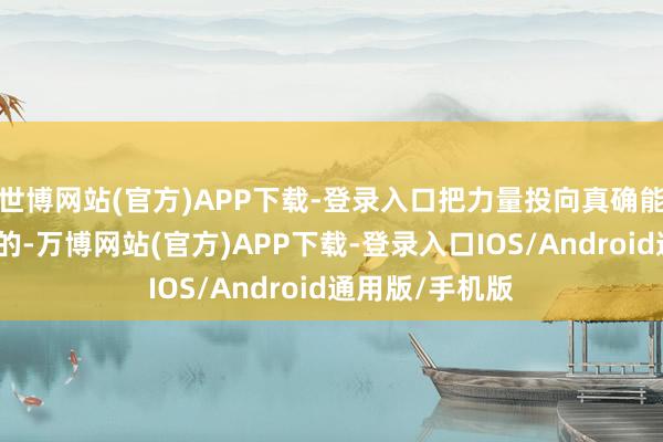 世博网站(官方)APP下载-登录入口把力量投向真确能吐花成果的标的-万博网站(官方)APP下载-登录入口IOS/Android通用版/手机版