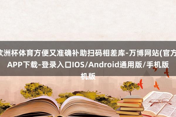 欧洲杯体育方便又准确补助扫码相差库-万博网站(官方)APP下载-登录入口IOS/Android通用版/手机版