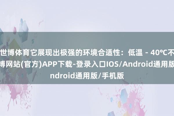 世博体育它展现出极强的环境合适性：低温 - 40℃不脆裂-万博网站(官方)APP下载-登录入口IOS/Android通用版/手机版