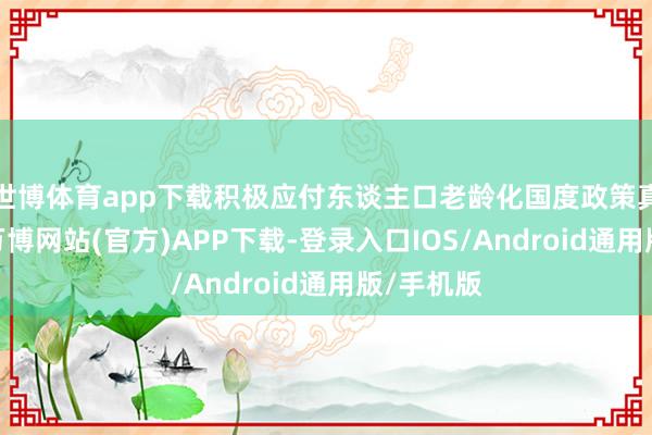 世博体育app下载积极应付东谈主口老龄化国度政策真切执行-万博网站(官方)APP下载-登录入口IOS/Android通用版/手机版