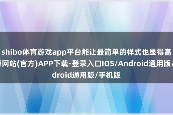 shibo体育游戏app平台能让最简单的样式也显得高档-万博网站(官方)APP下载-登录入口IOS/Android通用版/手机版
