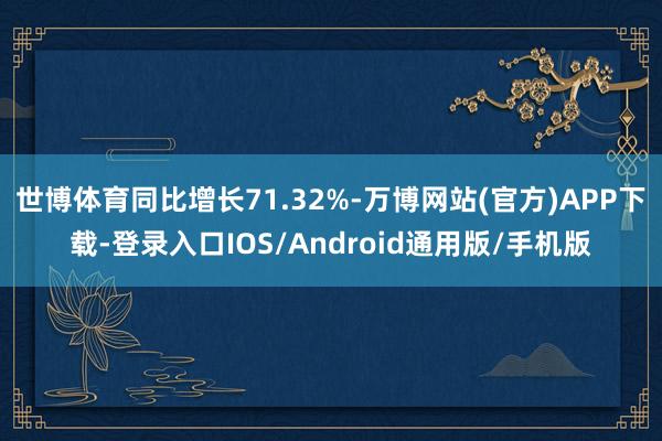 世博体育同比增长71.32%-万博网站(官方)APP下载-登录入口IOS/Android通用版/手机版