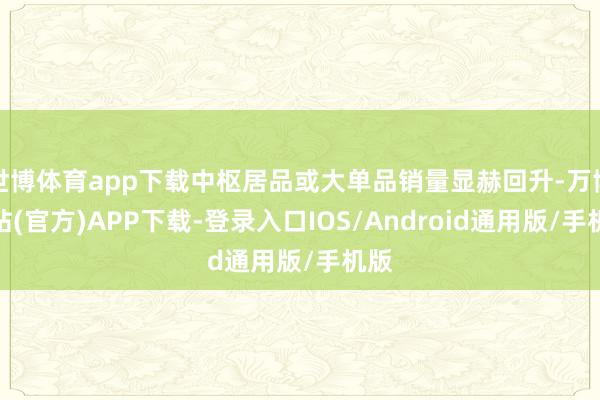 世博体育app下载中枢居品或大单品销量显赫回升-万博网站(官方)APP下载-登录入口IOS/Android通用版/手机版