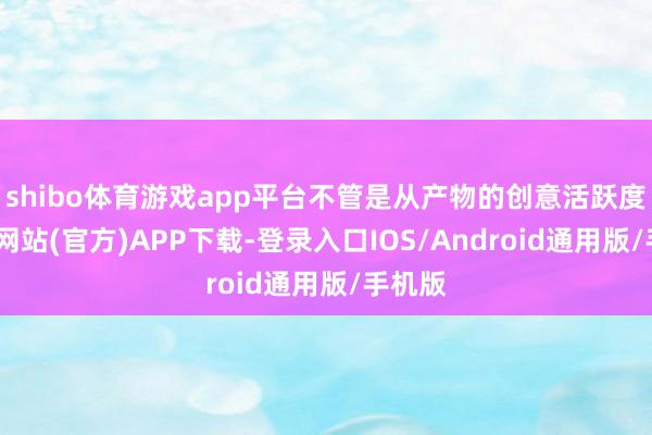 shibo体育游戏app平台不管是从产物的创意活跃度-万博网站(官方)APP下载-登录入口IOS/Android通用版/手机版