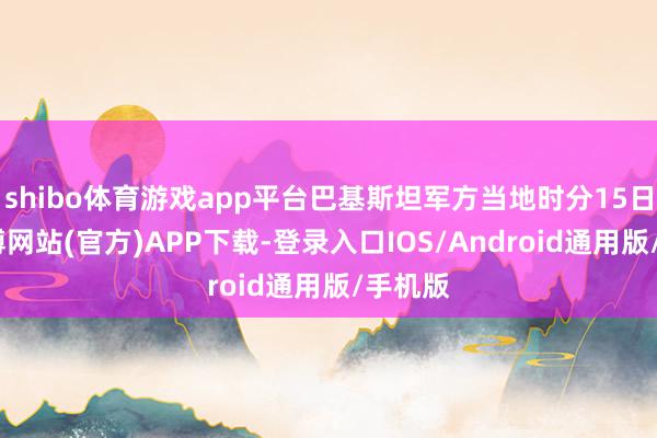 shibo体育游戏app平台巴基斯坦军方当地时分15日说-万博网站(官方)APP下载-登录入口IOS/Android通用版/手机版