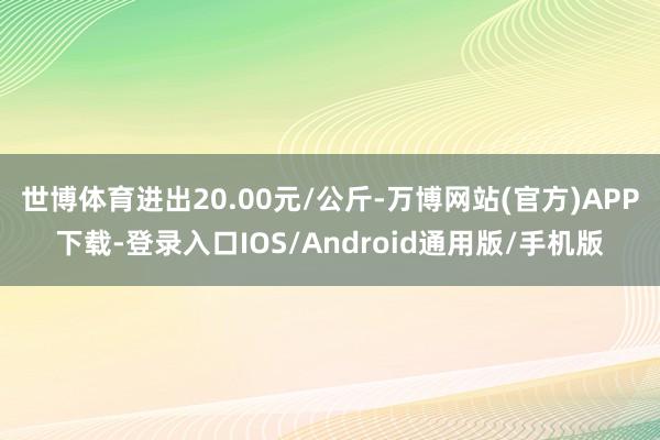 世博体育进出20.00元/公斤-万博网站(官方)APP下载-登录入口IOS/Android通用版/手机版