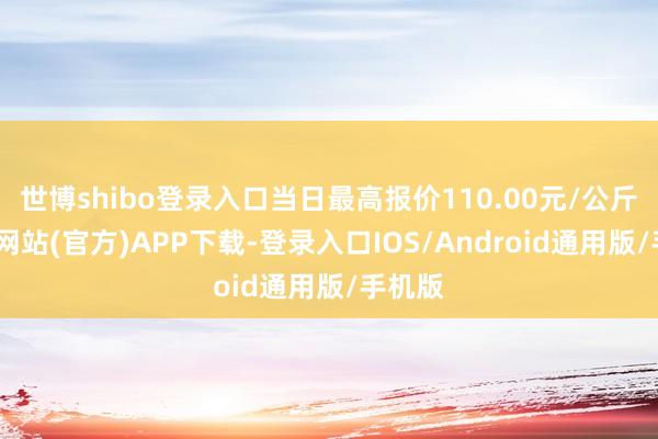 世博shibo登录入口当日最高报价110.00元/公斤-万博网站(官方)APP下载-登录入口IOS/Android通用版/手机版