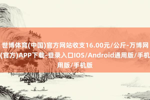 世博体育(中国)官方网站收支16.00元/公斤-万博网站(官方)APP下载-登录入口IOS/Android通用版/手机版