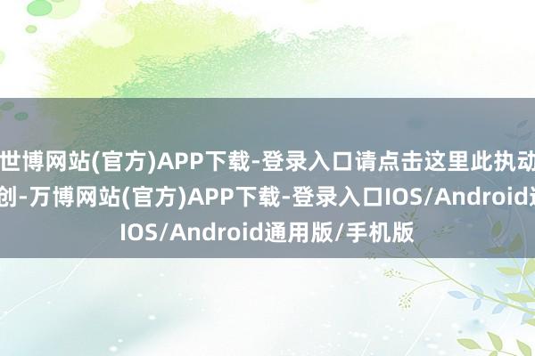 世博网站(官方)APP下载-登录入口请点击这里此执动作第一财经原创-万博网站(官方)APP下载-登录入口IOS/Android通用版/手机版