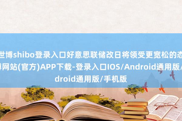 世博shibo登录入口好意思联储改日将领受更宽松的态度-万博网站(官方)APP下载-登录入口IOS/Android通用版/手机版