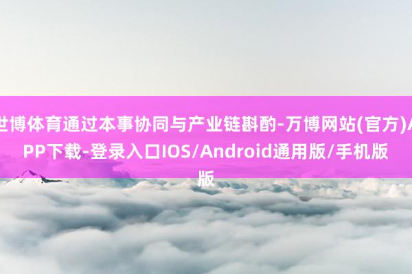 世博体育通过本事协同与产业链斟酌-万博网站(官方)APP下载-登录入口IOS/Android通用版/手机版