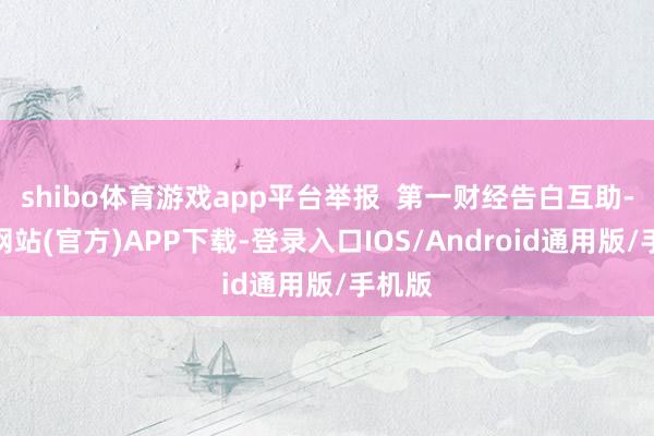 shibo体育游戏app平台举报  第一财经告白互助-万博网站(官方)APP下载-登录入口IOS/Android通用版/手机版