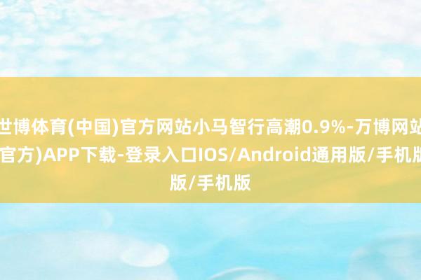 世博体育(中国)官方网站小马智行高潮0.9%-万博网站(官方)APP下载-登录入口IOS/Android通用版/手机版