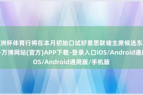 欧洲杯体育行将在本月初始口试好意思联储主席候选东谈主的贝森特-万博网站(官方)APP下载-登录入口IOS/Android通用版/手机版