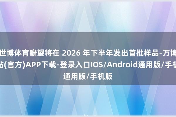 世博体育瞻望将在 2026 年下半年发出首批样品-万博网站(官方)APP下载-登录入口IOS/Android通用版/手机版