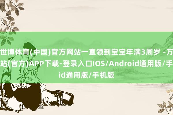 世博体育(中国)官方网站一直领到宝宝年满3周岁 -万博网站(官方)APP下载-登录入口IOS/Android通用版/手机版