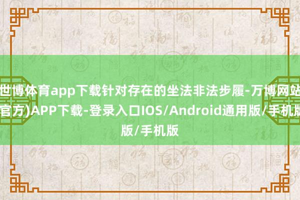 世博体育app下载  针对存在的坐法非法步履-万博网站(官方)APP下载-登录入口IOS/Android通用版/手机版