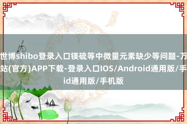 世博shibo登录入口镁硫等中微量元素缺少等问题-万博网站(官方)APP下载-登录入口IOS/Android通用版/手机版