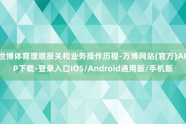 世博体育理顺报关和业务操作历程-万博网站(官方)APP下载-登录入口IOS/Android通用版/手机版