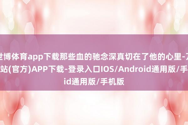 世博体育app下载那些血的驰念深真切在了他的心里-万博网站(官方)APP下载-登录入口IOS/Android通用版/手机版