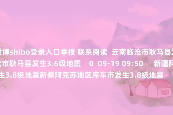世博shibo登录入口举报 联系阅读  云南临沧市耿马县发生3.6级地震云南临沧市耿马县发生3.6级地震    0  09-19 09:50     新疆阿克苏地区库车市发生3.8级地震新疆阿克苏地区库车市发生3.8级地震    17  09-18 08:28     新疆伊犁州尼勒克县发生3.9级地震新疆伊犁州尼勒克县发生3.9级地震    20  09-17 13:56     新疆克孜勒苏州