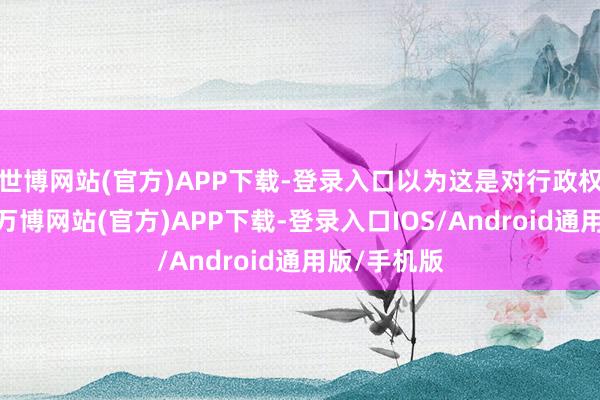 世博网站(官方)APP下载-登录入口以为这是对行政权利的推广-万博网站(官方)APP下载-登录入口IOS/Android通用版/手机版