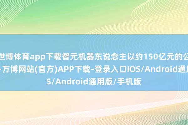 世博体育app下载智元机器东说念主以约150亿元的公开估值领跑-万博网站(官方)APP下载-登录入口IOS/Android通用版/手机版