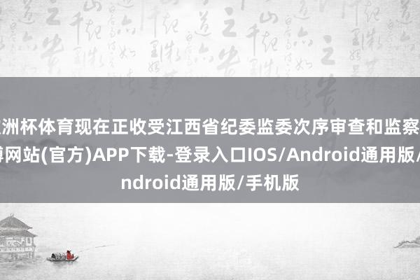 欧洲杯体育现在正收受江西省纪委监委次序审查和监察访问-万博网站(官方)APP下载-登录入口IOS/Android通用版/手机版