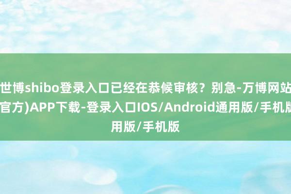 世博shibo登录入口已经在恭候审核?别急-万博网站(官方)APP下载-登录入口IOS/Android通用版/手机版
