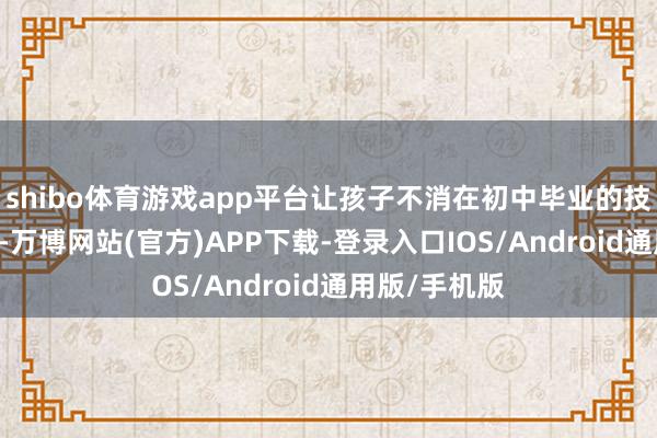 shibo体育游戏app平台让孩子不消在初中毕业的技能被动2选1-万博网站(官方)APP下载-登录入口IOS/Android通用版/手机版