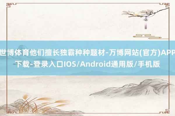世博体育他们擅长独霸种种题材-万博网站(官方)APP下载-登录入口IOS/Android通用版/手机版