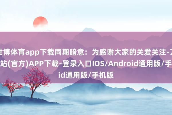 世博体育app下载同期暗意：为感谢大家的关爱关注-万博网站(官方)APP下载-登录入口IOS/Android通用版/手机版