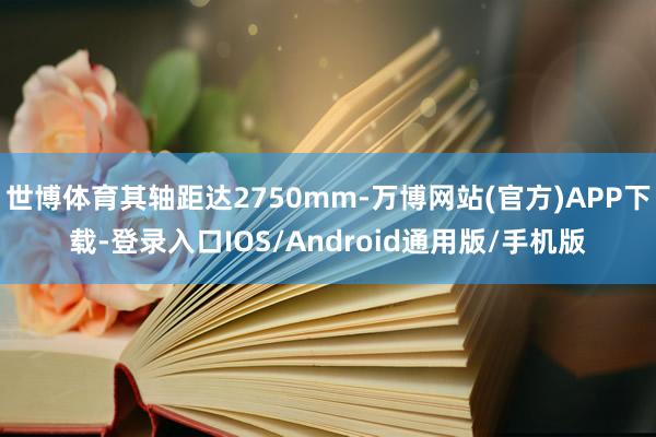 世博体育其轴距达2750mm-万博网站(官方)APP下载-登录入口IOS/Android通用版/手机版