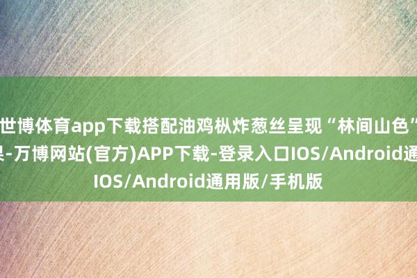世博体育app下载搭配油鸡枞炸葱丝呈现“林间山色”般的视觉成果-万博网站(官方)APP下载-登录入口IOS/Android通用版/手机版