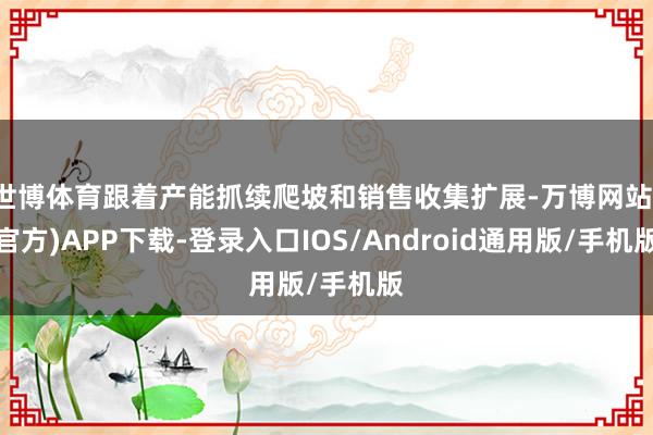 世博体育跟着产能抓续爬坡和销售收集扩展-万博网站(官方)APP下载-登录入口IOS/Android通用版/手机版