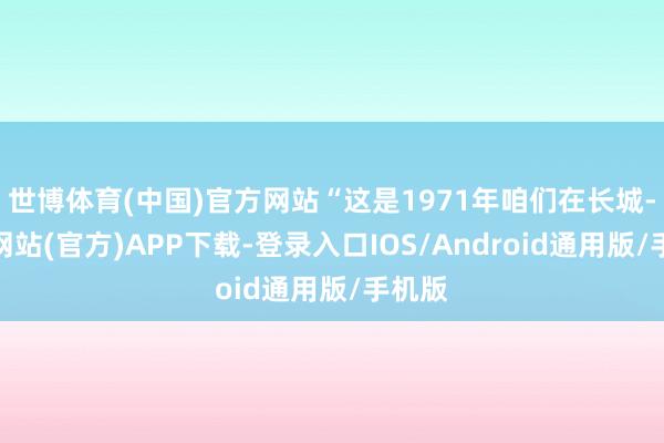 世博体育(中国)官方网站“这是1971年咱们在长城-万博网站(官方)APP下载-登录入口IOS/Android通用版/手机版
