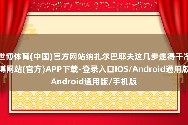 世博体育(中国)官方网站纳扎尔巴耶夫这几步走得干净利落-万博网站(官方)APP下载-登录入口IOS/Android通用版/手机版