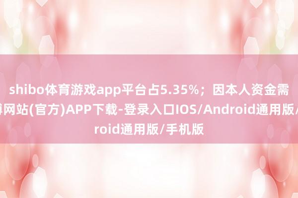 shibo体育游戏app平台占5.35%；因本人资金需求-万博网站(官方)APP下载-登录入口IOS/Android通用版/手机版