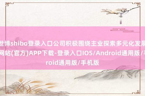 世博shibo登录入口公司积极围绕主业探索多元化发展-万博网站(官方)APP下载-登录入口IOS/Android通用版/手机版