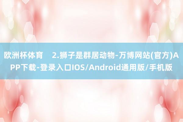 欧洲杯体育    2.狮子是群居动物-万博网站(官方)APP下载-登录入口IOS/Android通用版/手机版