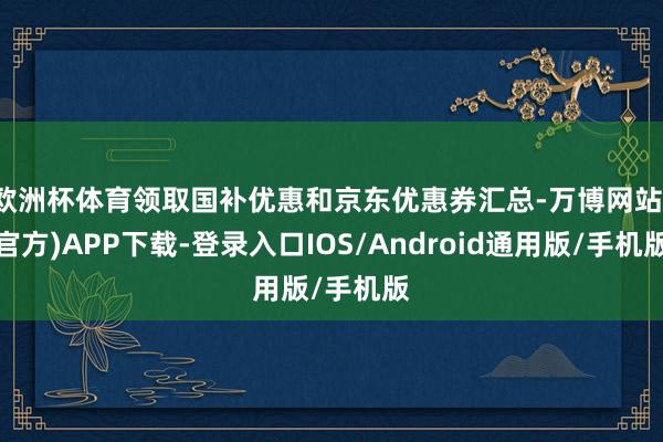 欧洲杯体育领取国补优惠和京东优惠券汇总-万博网站(官方)APP下载-登录入口IOS/Android通用版/手机版