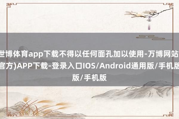 世博体育app下载不得以任何面孔加以使用-万博网站(官方)APP下载-登录入口IOS/Android通用版/手机版