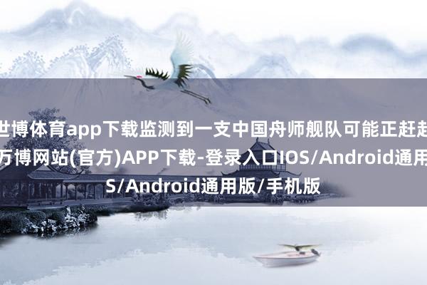 世博体育app下载监测到一支中国舟师舰队可能正赶赴澳大利亚-万博网站(官方)APP下载-登录入口IOS/Android通用版/手机版