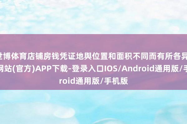 世博体育店铺房钱凭证地舆位置和面积不同而有所各异-万博网站(官方)APP下载-登录入口IOS/Android通用版/手机版