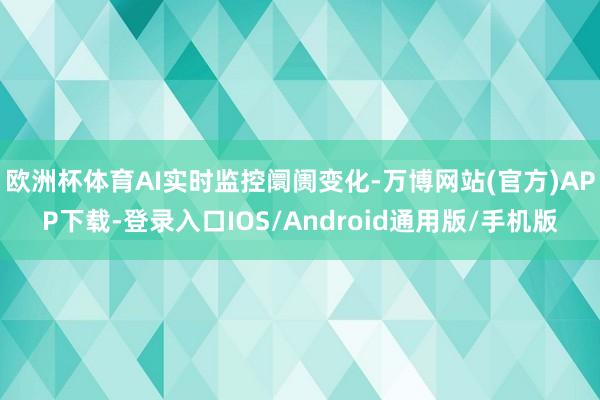 欧洲杯体育AI实时监控阛阓变化-万博网站(官方)APP下载-登录入口IOS/Android通用版/手机版