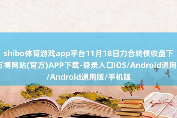 shibo体育游戏app平台11月18日力合转债收盘下降1.6%-万博网站(官方)APP下载-登录入口IOS/Android通用版/手机版